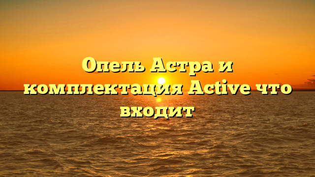 Опель Астра и комплектация Active что входит