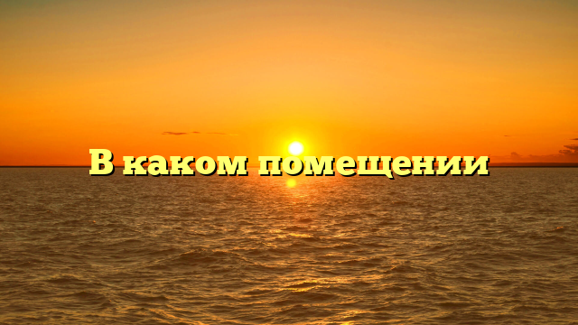 В каком помещении
