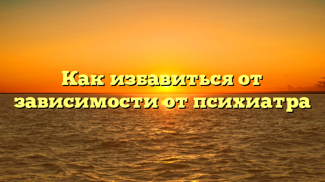 Как избавиться от зависимости от психиатра