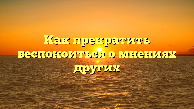 Как прекратить беспокоиться о мнениях других