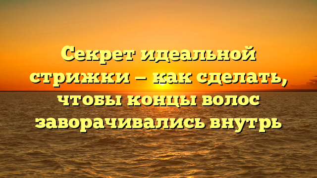 Секрет идеальной стрижки — как сделать, чтобы концы волос заворачивались внутрь