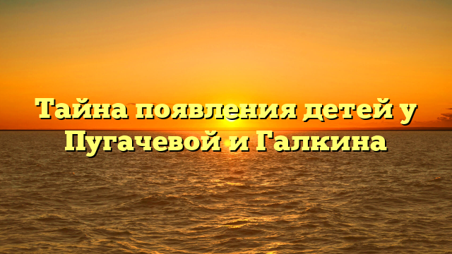 Тайна появления детей у Пугачевой и Галкина