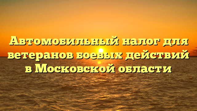 Автомобильный налог для ветеранов боевых действий в Московской области