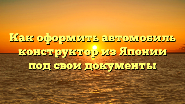 Как оформить автомобиль конструктор из Японии под свои документы
