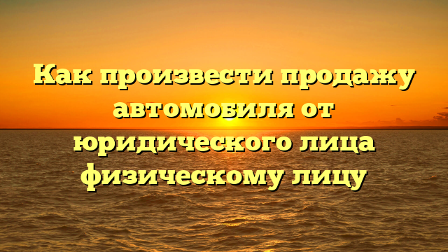 Как произвести продажу автомобиля от юридического лица физическому лицу
