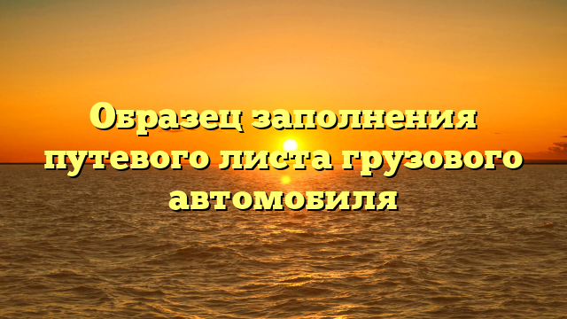 Образец заполнения путевого листа грузового автомобиля